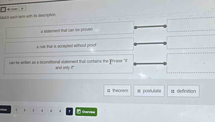 « Listen
Match each term with its description.
a statement that can be proven
a rule that is accepted without proof
can be written as a biconditional statement that contains the phrase "if
and only if"
theorem postulate definition
vious 1 2 3 4 5 6 7 Overview