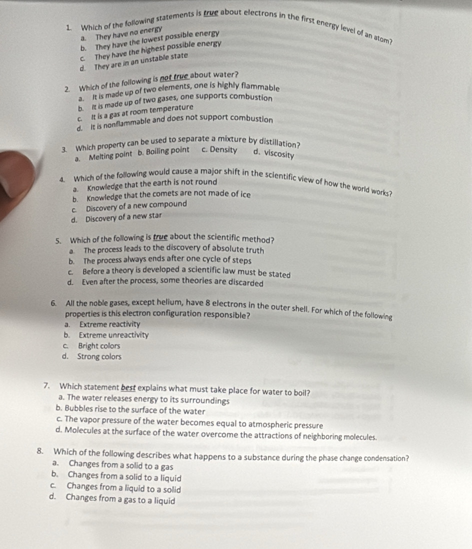 Which of the following statements is true about electrons in the first energy level of an atom?
a. They have no energy
b. They have the lowest possible energy
c. They have the highest possible energy
d. They are in an unstable state
2. Which of the following is not true about water?
a. It is made up of two elements, one is highly flammable
b. It is made up of two gases, one supports combustion
c. It is a gas at room temperature
d. It is nonflammable and does not support combustion
3. Which property can be used to separate a mixture by distillation?
a. Melting point b. Boiling point c. Density d、 viscosity
4. Which of the following would cause a major shift in the scientific view of how the world works?
a. Knowledge that the earth is not round
b. Knowledge that the comets are not made of ice
c. Discovery of a new compound
d. Discovery of a new star
5. Which of the following is true about the scientific method?
a. The process leads to the discovery of absolute truth
b. The process always ends after one cycle of steps
c. Before a theory is developed a scientific law must be stated
d. Even after the process, some theories are discarded
6. All the noble gases, except helium, have 8 electrons in the outer shell. For which of the following
properties is this electron configuration responsible?
a. Extreme reactivity
b. Extreme unreactivity
c. Bright colors
d. Strong colors
7. Which statement best explains what must take place for water to boil?
a. The water releases energy to its surroundings
b. Bubbles rise to the surface of the water
c. The vapor pressure of the water becomes equal to atmospheric pressure
d. Molecules at the surface of the water overcome the attractions of neighboring molecules.
8. Which of the following describes what happens to a substance during the phase change condensation?
a. Changes from a solid to a gas
b. Changes from a solid to a liquid
c. Changes from a liquid to a solid
d. Changes from a gas to a liquid