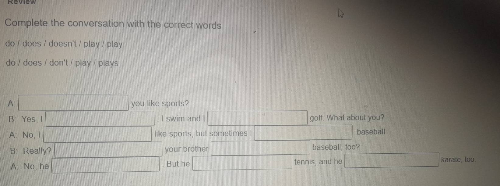 Review
Complete the conversation with the correct words
do / does / doesn't / play / play
do / does / don't / play / plays
A you like sports?
B: Yes, I I swim and I golf. What about you?
A: No, I like sports, but sometimes I baseball
B: Really? your brother
baseball, too?
tennis, and he
A: No, he But he f(x)= □ /□   karate, too.