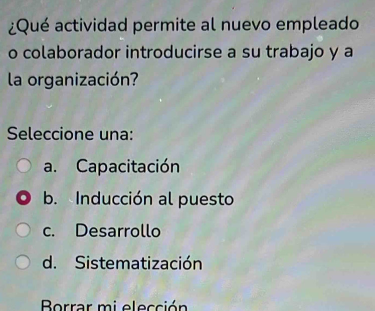 ¿Qué actividad permite al nuevo empleado
o colaborador introducirse a su trabajo y a
la organización?
Seleccione una:
a. Capacitación
b. Inducción al puesto
c. Desarrollo
d. Sistematización
Borrar mi elección