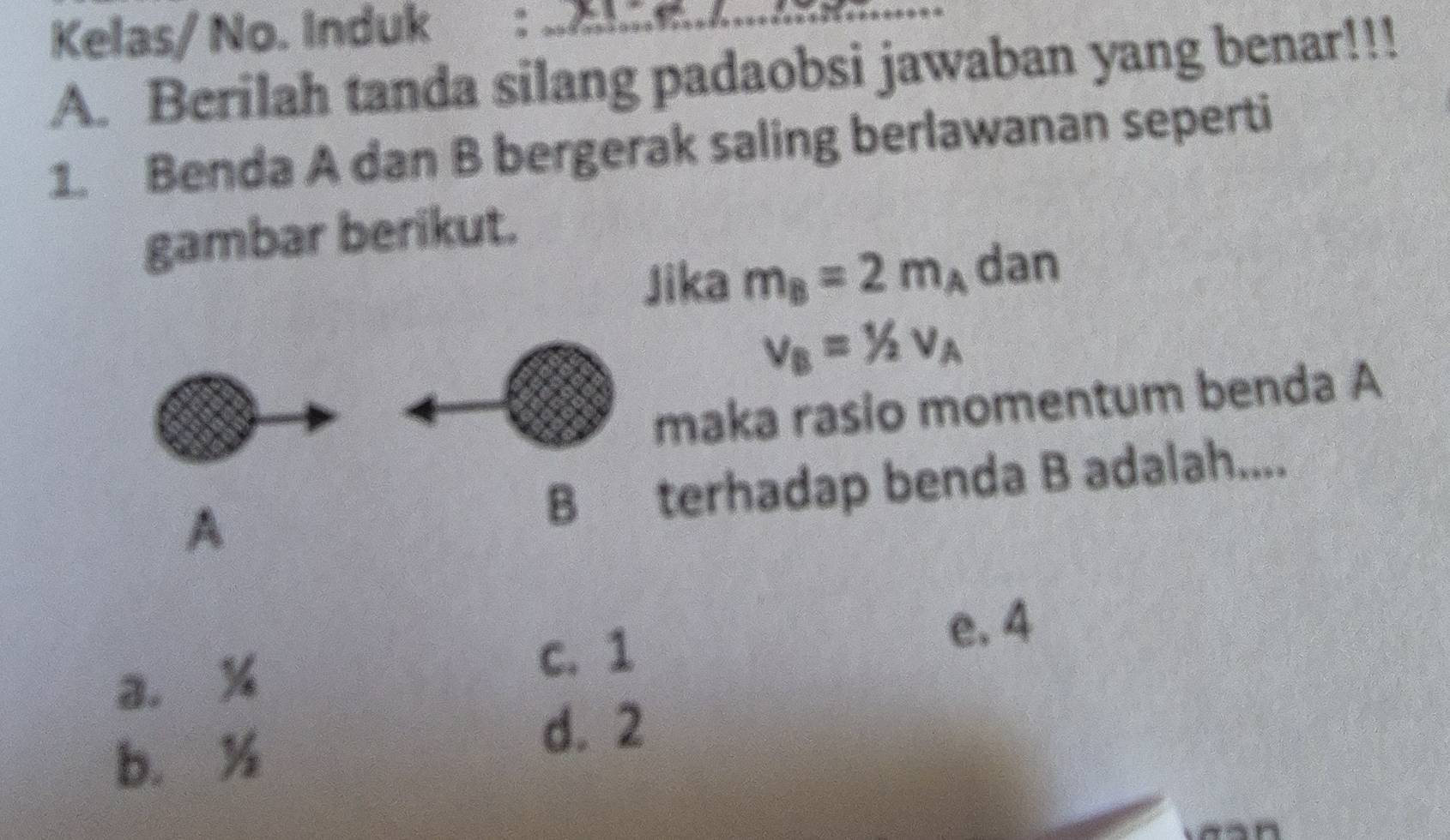 Kelas/ No. Induk :_
A. Berilah tanda silang padaobsi jawaban yang benar!!!
1. Benda A dan B bergerak saling berlawanan seperti
gambar berikut.
Jika m_B=2m_A dan
v_B=1/2v_A
maka rasio momentum benda A
A B terhadap benda B adalah....
a. %
c. 1
e. 4
b. ½
d. 2