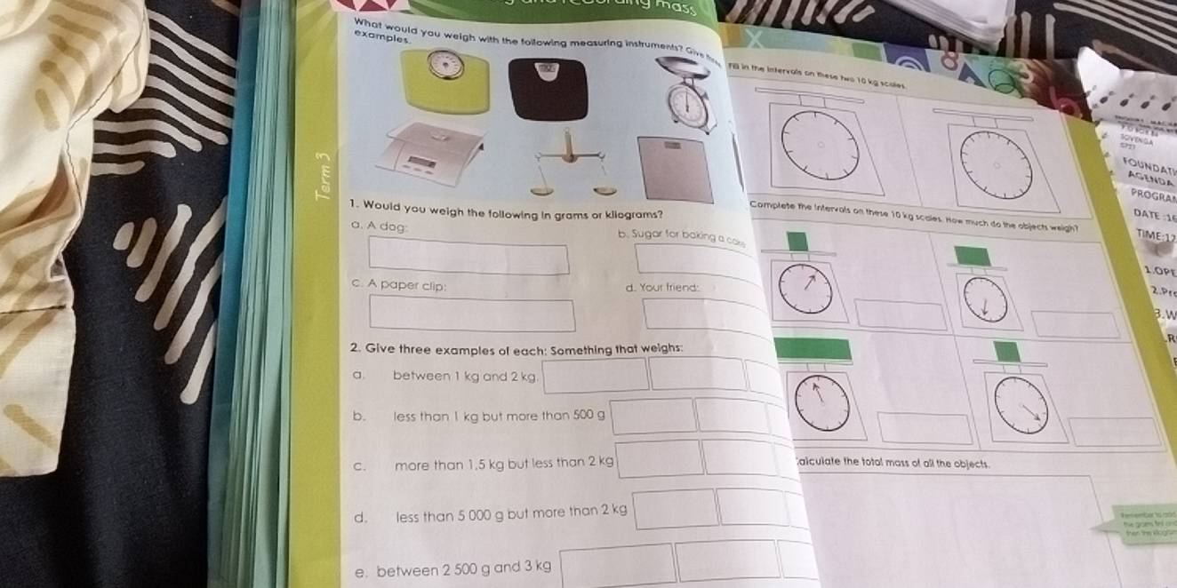 as 
examples 
What would you weigh with the following measuring instruments? Give 
FB in the Intervals on these two 10 kg scoles 
FOUNDAT AGENDA 
PROGRA 
1. Would you weigh the following in grams or kllograms? 
DATE 16 
Complete the intervals on these 10 kg scales. How much do the objects weigh? 
a. A dog: 
b. Sugar for baking a cass 
1.0PE 
c. A paper clip: d. Your friend: 
2.Pt 
3. w 
2. Give three examples of each: Something that weighs: 
a. between 1 kg and 2 kg
b. less than 1 kg but more than 500 g
c. more than 1.5 kg but less than 2 kg
alculate the total mass of all the objects. 
d. less than 5 000 g but more than 2 kg
e. between 2 500 g and 3 kg