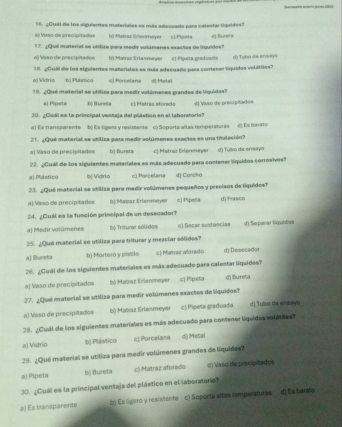 Analiza muestras orgánicas por medio de
Semestre enero-junio 2025
16. ¿Cuál de los siguientes materiales es más adecuado para calentar líquidos?
a) Vaso de precipitados b) Matraz Erlenmeyer c) Pipeta d) Bureta
17. ¿Qué material se utiliza para medir volúmenes exactos de líquidos?
a) Vaso de precipitados b) Matraz Erlenmeyer c) Pipeta graduada d) Tubo de ensayo
18. ¿Cuál de los siguientes materiales es más adecuado para contener líquidos volátiles?
a) Vidrio b) Plástico c) Porcelana d) Metal
19. ¿Qué material se utiliza para medir volúmenes grandes de líquidos?
a) Pipeta b) Bureta c) Matraz aforado d) Vaso de precipitados
20. ¿Cuál es la principal ventaja del plástico en el laboratorio?
a) Es transparente b) Es ligero y resistente c) Soporta altas temperaturas d) Es barato
21. ¿Qué material se utiliza para medir volúmenes exactos en una titulación?
a) Vaso de precipitados b) Bureta c) Matraz Erlenmeyer d) Tubo de ensayo
22. ¿Cuál de los siguientes materiales es más adecuado para contener líquidos corrosivos?
a) Plástico b) Vidrio c) Porcelana d) Corcho
23. ¿Qué material se utiliza para medir volúmenes pequeños y precisos de líquidos?
a) Vaso de precipitados b) Matraz Erlenmeyer c) Pipeta d) Frasco
24. ¿Cuál es la función principal de un desecador?
a) Medir volúmenes b) Triturar sólidos c) Secar sustancias d) Separar líquidos
25. ¿Qué material se utiliza para triturar y mezclar sólidos?
a) Bureta b) Mortero y pistilo c) Matraz aforado d) Desecador
26. ¿Cuál de los siguientes materiales es más adecuado para calentar líquidos?
a) Vaso de precipitados b) Matraz Erlenmeyer c) Pipeta d) Bureta
27. ¿Qué material se utiliza para medir volúmenes exactos de líquidos?
a) Vaso de precipitados b) Matraz Erlenmeyer c) Pipeta graduada d) Tubo de ensayo
28. ¿Cuál de los siguientes materiales es más adecuado para contener líquidos volátiles?
a) Vidrio b) Plástico c) Porcelana d) Metal
29. ¿Qué material se utiliza para medir volúmenes grandes de líquidos?
a) Pipeta b) Bureta c) Matraz aforado d) Vaso de precipitados
30. ¿Cuál es la principal ventaja del plástico en el laboratorio?
a) Es transparente b) Es ligero y resistente c) Soporta altas temperaturas d) Es barato