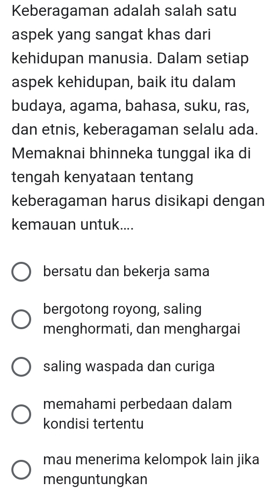 Keberagaman adalah salah satu
aspek yang sangat khas dari
kehidupan manusia. Dalam setiap
aspek kehidupan, baik itu dalam
budaya, agama, bahasa, suku, ras,
dan etnis, keberagaman selalu ada.
Memaknai bhinneka tunggal ika di
tengah kenyataan tentang
keberagaman harus disikapi dengan
kemauan untuk....
bersatu dan bekerja sama
bergotong royong, saling
menghormati, dan menghargai
saling waspada dan curiga
memahami perbedaan dalam
kondisi tertentu
mau menerima kelompok lain jika
menguntungkan