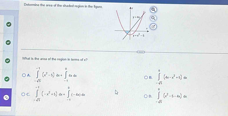 Determine the area of the shaded region in the figure.
B
What is the area of the region in terms of x?
A. ∈tlimits _-sqrt(5)^-1(x^2-5)dx+∈tlimits _(-1)^04xdx ∈tlimits _-sqrt(5)^0(4x-x^2+5)dx
B.
C. ∈tlimits _-sqrt(5)^-1(-x^2+5)dx+∈tlimits _(-1)^0(-4x)dx ∈tlimits _-sqrt(5)^0(x^2-5-4x)dx
D.