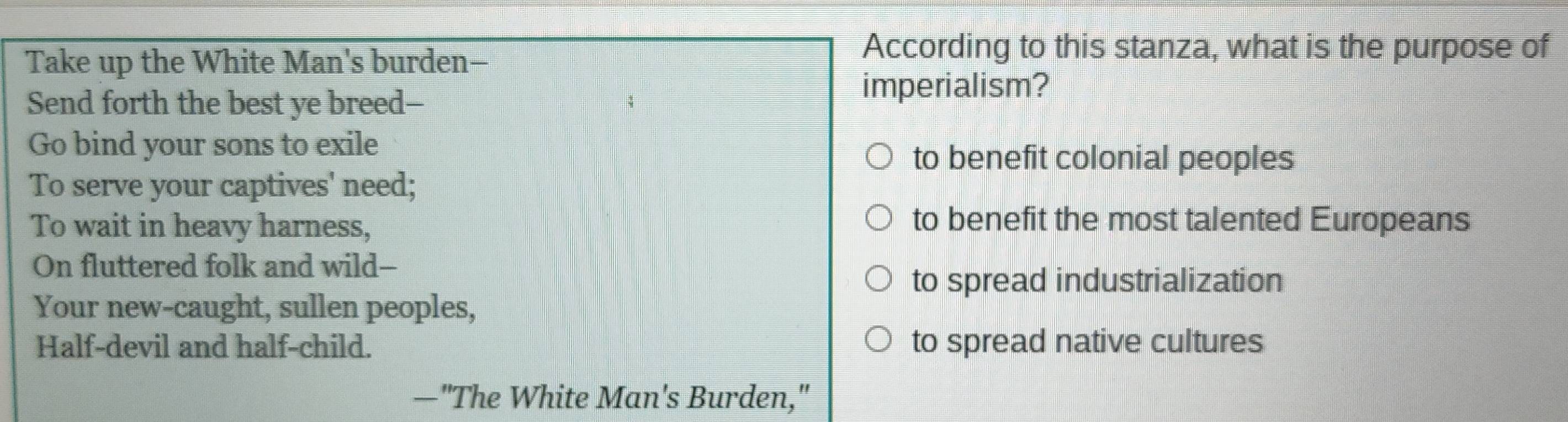 Take up the White Man's burden-
According to this stanza, what is the purpose of
Send forth the best ye breed--
imperialism?
Go bind your sons to exile
to benefit colonial peoples
To serve your captives' need;
To wait in heavy harness,
to benefit the most talented Europeans
On fluttered folk and wild--
to spread industrialization
Your new-caught, sullen peoples,
Half-devil and half-child. to spread native cultures
—"The White Man's Burden,"