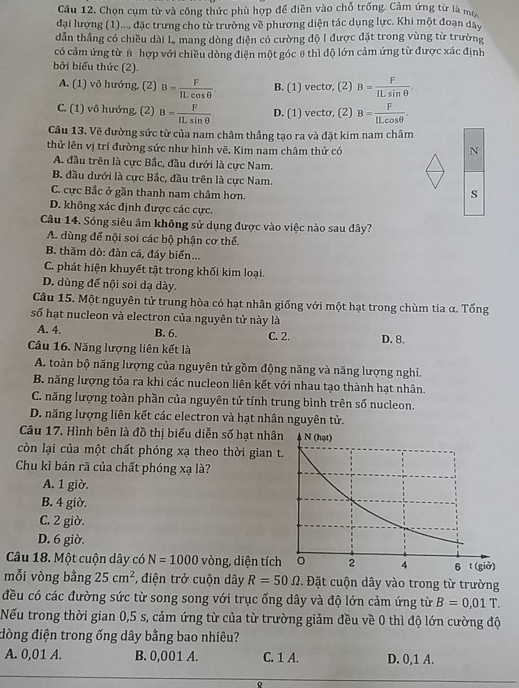 Chọn cụm từ và công thức phù hợp để điền vào chỗ trống. Cảm ứng từ là một
đại lượng (1)..., đặc trưng cho từ trường về phương diện tác dụng lực. Khi một đoạn dây
dẫn thẳng có chiều dài L, mang dòng điện có cường độ I được đặt trong vùng từ trường
có cảm ứng từ B hợp với chiều dòng điện một góc θ thì độ lớn cảm ứng từ được xác định
bởi biểu thức (2).
A. (1) vô hướng, (2) B= F/ILcos θ  . B. (1) vecto, (2) B= F/ILsin θ  .
C. (1) vô hướng, (2) B= F/ILsin θ   D. (1) vecto, (2) B= F/ILcos θ  .
Câu 13. Vẽ đường sức từ của nam châm thầng tạo ra và đặt kim nam châm
thử lên vị trí đường sức như hình vẽ. Kim nam châm thử có N
A. đầu trên là cực Bắc, đầu dưới là cực Nam.
B. đầu dưới là cực Bắc, đầu trên là cực Nam.
C. cực Bắc ở gần thanh nam châm hơn.
s
D. không xác định được các cực.
Câu 14. Sóng siêu âm không sử dụng được vào việc nào sau đây?
A. dùng để nội soi các bộ phận cơ thể.
B. thăm dò: đàn cá, đáy biển...
C. phát hiện khuyết tật trong khối kim loại.
D. dùng để nội soi dạ dày.
Câu 15. Một nguyên tử trung hòa có hạt nhân giống với một hạt trong chùm tia α. Tổng
số hạt nucleon và electron của nguyên tử này là
A. 4. B. 6. C. 2. D. 8.
Câu 16. Năng lượng liên kết là
A. toàn bộ năng lượng của nguyên tử gồm động năng và năng lượng nghỉ.
B. năng lượng tỏa ra khi các nucleon liên kết với nhau tạo thành hạt nhân.
C. năng lượng toàn phần của nguyên tử tính trung bình trên số nucleon.
D. năng lượng liên kết các electron và hạt nhân nguyên tử.
Câu 17. Hình bên là đồ thị biểu diễn số hạt nhâ
còn lại của một chất phóng xạ theo thời gian t
Chu kì bán rã của chất phóng xạ là?
A. 1 giờ.
B. 4 giờ.
C. 2 giờ.
D. 6 giờ.
Câu 18. Một cuộn dây có N=1000 vòng, diện tích
mỗi vòng bằng 25cm^2 , điện trở cuộn dây R=50Omega. Đặt cuộn dây vào trong từ trường
đều có các đường sức từ song song với trục ống dây và độ lớn cảm ứng từ B=0,01T.
Nếu trong thời gian 0,5 s, cảm ứng từ của từ trường giảm đều về 0 thì độ lớn cường độ
đòng điện trong ống dây bằng bao nhiêu?
A. 0,01 A. B. 0,001 A. C. 1 A. D. 0,1 A.
Q