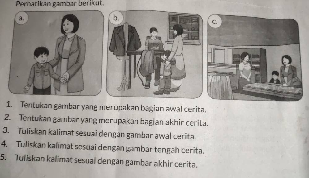 Perhatikan gambar berikut. 
1. Tentukan gambar yang merupakan bagian awal cerita. 
2. Tentukan gambar yang merupakan bagian akhir cerita. 
3. Tuliskan kalimat sesuai dengan gambar awal cerita. 
4. Tuliskan kalimat sesuai dengan gambar tengah cerita. 
5. Tuliskan kalimat sesuai dengan gambar akhir cerita.