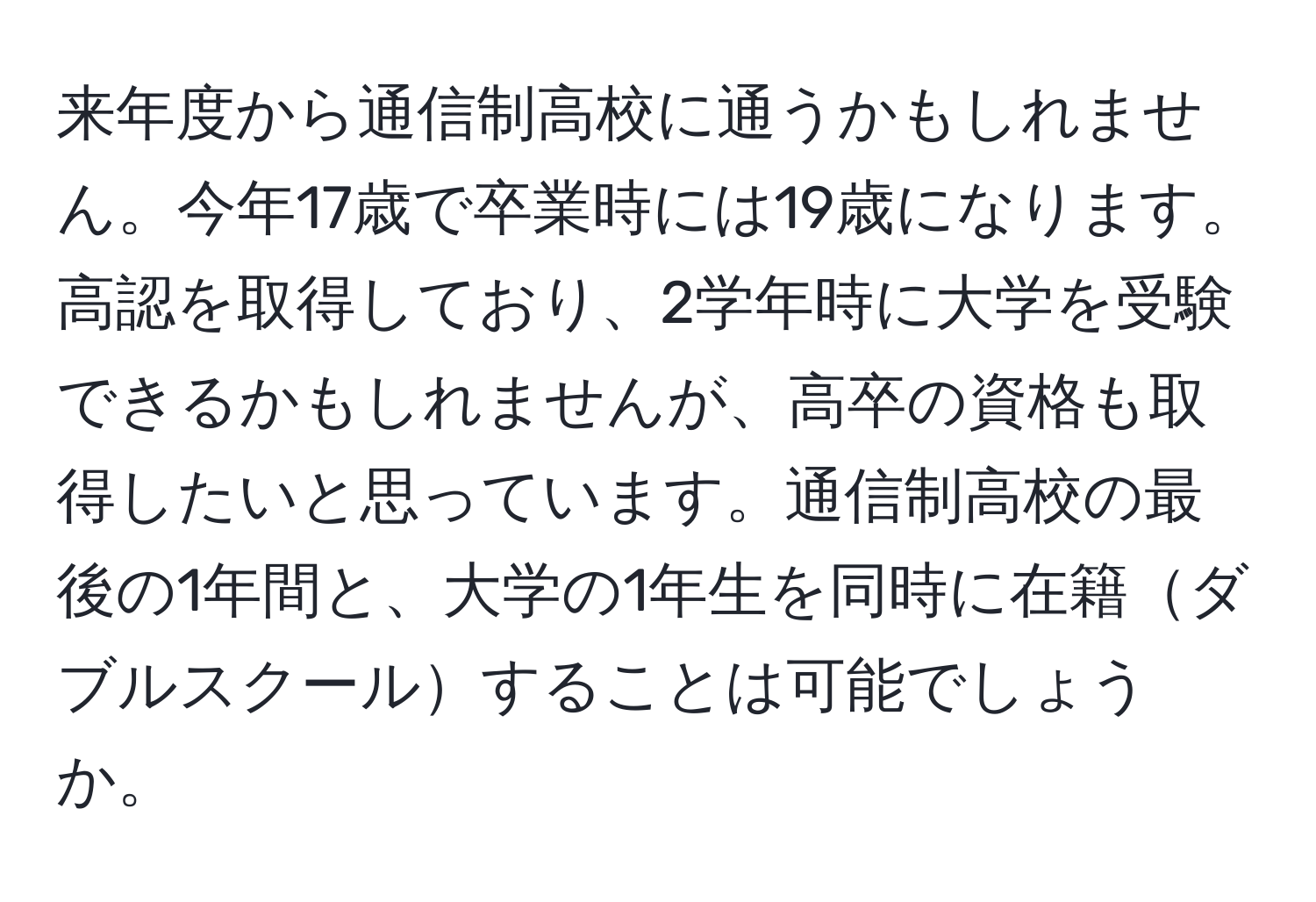 来年度から通信制高校に通うかもしれません。今年17歳で卒業時には19歳になります。高認を取得しており、2学年時に大学を受験できるかもしれませんが、高卒の資格も取得したいと思っています。通信制高校の最後の1年間と、大学の1年生を同時に在籍ダブルスクールすることは可能でしょうか。