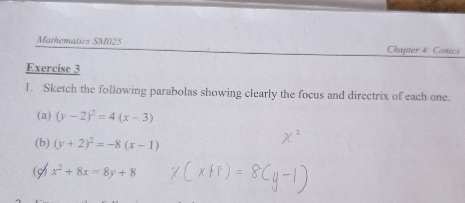 Mathematics SM025
Chapter 4: Conics
Exercise 3
1. Sketch the following parabolas showing clearly the focus and directrix of each one.
(a) (y-2)^2=4(x-3)
(b) (y+2)^2=-8(x-1)
A x^2+8x=8y+8