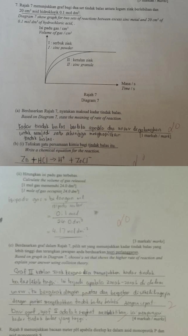 Rajah 7 menunjukkan graf bagi dua set tindak balas antara logam zink berlebihan dan
20cm^3 asid hidroklorik 0 1moldm^3. 
Diagram 7 show graph for two sets of reactions between excess zinc metal and 20cm^3 of
0.1 mo! dm^3 of hydrochloric acid, . 
Isi padu gas /cm^3
Volume of gas/cm^3
I : serbuk zink 
I: zinc powder 
II : ketulan zink 
II : zīnc granule 
Masa / s 
Time / s 
Rajah 7 
Diagram 7 
(a) Berdasarkan Rajah 7, nyatakan maksud kadar tindak balas. 
Based on Diagram 7, state the meaning of rate of reaction. 
[1 markah / mark] 
(b) (i) Tuliskan şatu persamaan kimia bagi tindak balas itu. 
Write a chemical equation for the reaction. 
(ü) Hîtungkan isi padu gas terbebas 
Calculate the volume of gas released 
[ 1 mol gas memenuhi 24.0dm^2]
[1 mole of gas occupies 24.0dm^3]
[3 markah/ marks] 
(c) Berdasarkan graf dalam Rajah 7, pilih set yang menunjukkan kadar tindak balas yang 
lebih tinggi dan terangkan jawapan anda berdasarkan teori perlanggaran. 
Based on graph in Diagram 7, choose a set that shows the higher rate of reaction and 
explain your answer using collision theory. 
_ 
_ 
_ 
_ 
_ 
[4 markah / mɑrks] 
8. Rajah 8 menunjukkan bacaan meter pH apabila dicelup ke dalam asid monoprotik P dan