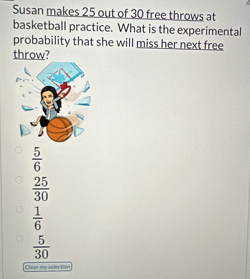 Susan makes 25 out of 30 free throws at
basketball practice. What is the experimental
probability that she will miss her next free
throw?
 5/6 
 25/30 
 1/6 
 5/30 
Clear my selection