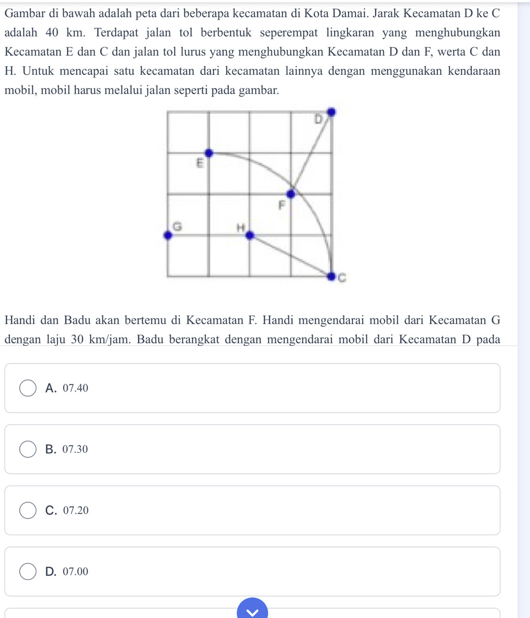 Gambar di bawah adalah peta dari beberapa kecamatan di Kota Damai. Jarak Kecamatan D ke C
adalah 40 km. Terdapat jalan tol berbentuk seperempat lingkaran yang menghubungkan
Kecamatan E dan C dan jalan tol lurus yang menghubungkan Kecamatan D dan F, werta C dan
H. Untuk mencapai satu kecamatan dari kecamatan lainnya dengan menggunakan kendaraan
mobil, mobil harus melalui jalan seperti pada gambar.
Handi dan Badu akan bertemu di Kecamatan F. Handi mengendarai mobil dari Kecamatan G
dengan laju 30 km/jam. Badu berangkat dengan mengendarai mobil dari Kecamatan D pada
A. 07.40
B. 07.30
C. 07.20
D. 07.00