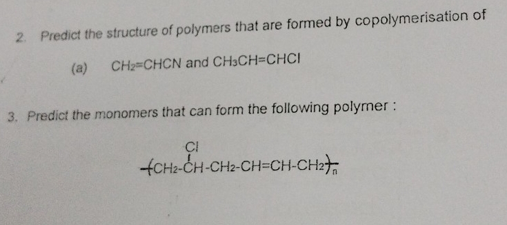 Predict the structure of polymers that are formed by copolymerisation of 
(a) CH_2=CHCN and CH_3CH=CHCl
3. Predict the monomers that can form the following polymer : 
frac Cl(H_2-CH-CH_2-CH=CH-CH_2)frac nendarray 