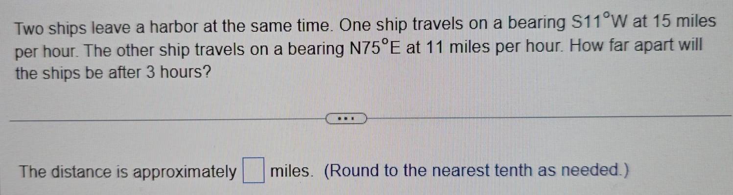 Two ships leave a harbor at the same time. One ship travels on a bearing S11°W at 15 miles
per hour. The other ship travels on a bearing N75°E at 11 miles per hour. How far apart will 
the ships be after 3 hours? 
The distance is approximately □° miles. (Round to the nearest tenth as needed.)