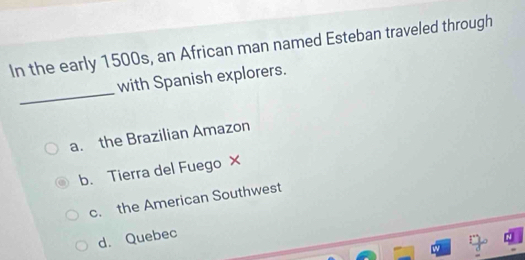 In the early 1500s, an African man named Esteban traveled through
_
with Spanish explorers.
a. the Brazilian Amazon
b. Tierra del Fuego ×
c. the American Southwest
d. Quebec