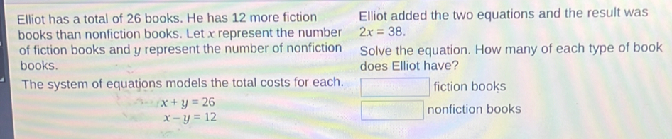 Elliot has a total of 26 books. He has 12 more fiction Elliot added the two equations and the result was 
books than nonfiction books. Let x represent the number 2x=38. 
of fiction books and y represent the number of nonfiction Solve the equation. How many of each type of book 
books. does Elliot have? 
The system of equations models the total costs for each. ( □  fiction books
x+y=26
nonfiction books
x-y=12