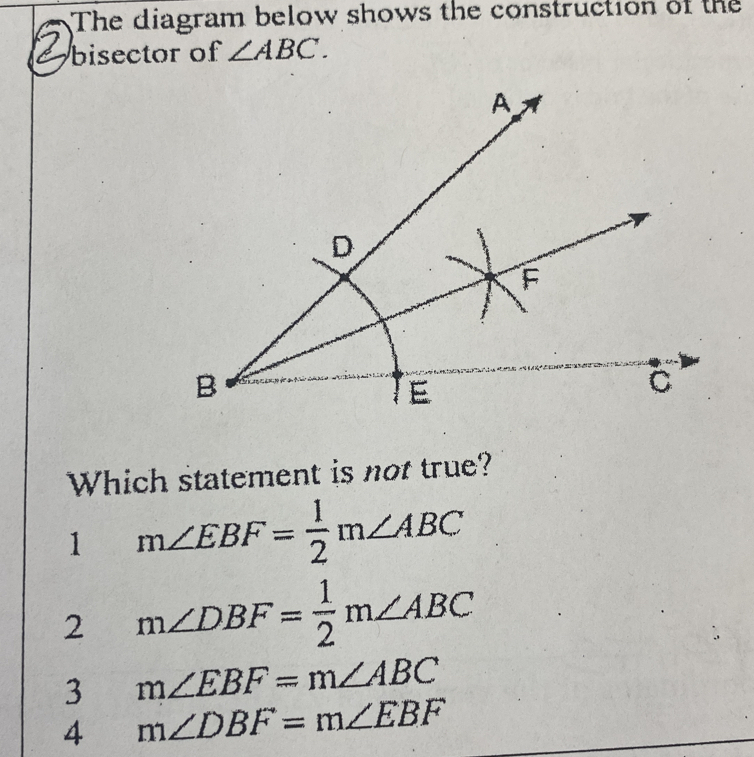 The diagram below shows the construction of the
bisector of ∠ ABC. 
Which statement is not true?
1 m∠ EBF= 1/2 m∠ ABC
2 m∠ DBF= 1/2 m∠ ABC
3 m∠ EBF=m∠ ABC
4 m∠ DBF=m∠ EBF