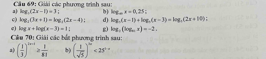 Giải các phương trình sau: 
a) log _3(2x-1)=3; b) log _49x=0,25; 
c) log _2(3x+1)=log _2(2x-4) : d) log _5(x-1)+log _5(x-3)=log _5(2x+10); 
e) log x+log (x-3)=1 : g) log _2(log _81x)=-2. 
Câu 70: Giải các bất phương trình sau: 
a) ( 1/3 )^2x+1≥  1/81  b) ( 1/sqrt(5) )^3x<25^(1-x)