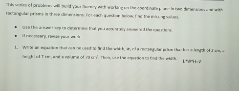 This series of problems will build your fluency with working on the coordinate plane in two dimensions and with 
rectangular prisms in three dimensions. For each question below, find the missing values. 
Use the answer key to determine that you accurately answered the questions. 
If necessary, revise your work. 
1. Write an equation that can be used to find the width, w, of a rectangular prism that has a length of 2 cm, a 
height of 7 cm, and a volume of 70cm^3. Then, use the equation to find the width. L*W*H=V