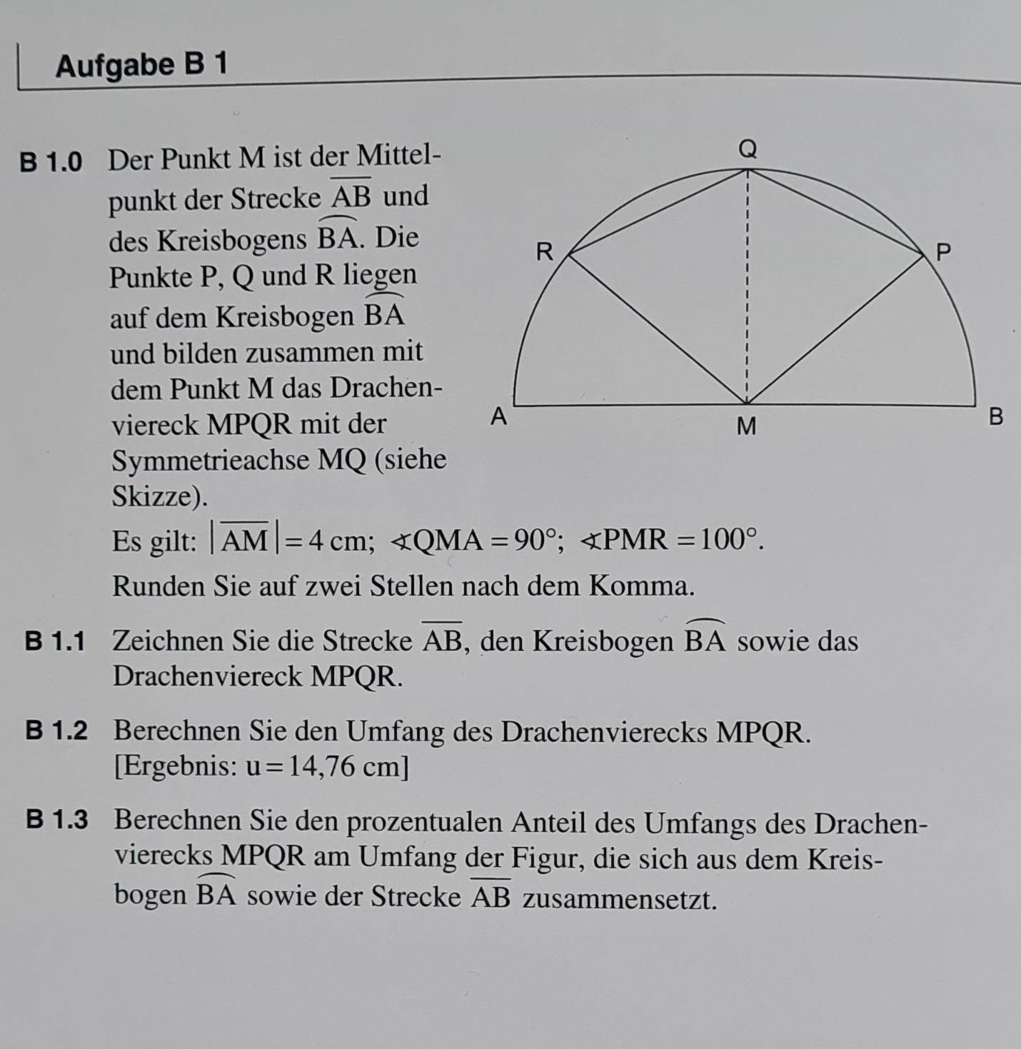 Aufgabe B 1 
B 1.0 Der Punkt M ist der Mittel- 
punkt der Strecke overline AB und 
des Kreisbogens widehat BA. Die 
Punkte P, Q und R liegen 
auf dem Kreisbogen widehat BA
und bilden zusammen mit 
dem Punkt M das Drachen- 
viereck MPQR mit der 
Symmetrieachse MQ (siehe 
Skizze). 
Es gilt: |overline AM|=4cm; ∠ QMA=90°; ∠ PMR=100°. 
Runden Sie auf zwei Stellen nach dem Komma. 
B 1.1 Zeichnen Sie die Strecke overline AB , den Kreisbogen widehat BA sowie das 
Drachenviereck MPQR. 
B 1.2 Berechnen Sie den Umfang des Drachenvierecks MPQR. 
[Ergebnis: u=14,76cm]
B 1.3 Berechnen Sie den prozentualen Anteil des Umfangs des Drachen- 
vierecks MPQR am Umfang der Figur, die sich aus dem Kreis- 
bogen widehat BA sowie der Strecke overline AB zusammensetzt.