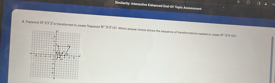 Similarity: Interactive Enhanced End-Of-Topic Assessment
3. Trapezoid WXY Z is transformed to create Trapezoid W'X/Y/Z/. Which answer choice shows the sequence of transformations needed to create W'XIYIZ n