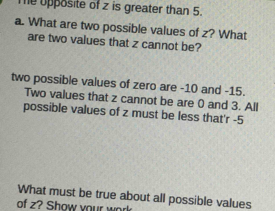 Te upposite of z is greater than 5. 
a. What are two possible values of z? What 
are two values that z cannot be? 
two possible values of zero are -10 and -15. 
Two values that z cannot be are 0 and 3. All 
possible values of z must be less that'r -5
What must be true about all possible values 
of z? Show your work