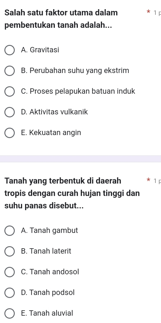 Salah satu faktor utama dalam 1 p
pembentukan tanah adalah...
A. Gravitasi
B. Perubahan suhu yang ekstrim
C. Proses pelapukan batuan induk
D. Aktivitas vulkanik
E. Kekuatan angin
Tanah yang terbentuk di daerah
tropis dengan curah hujan tinggi dan
suhu panas disebut...
A. Tanah gambut
B. Tanah laterit
C. Tanah andosol
D. Tanah podsol
E. Tanah aluvial