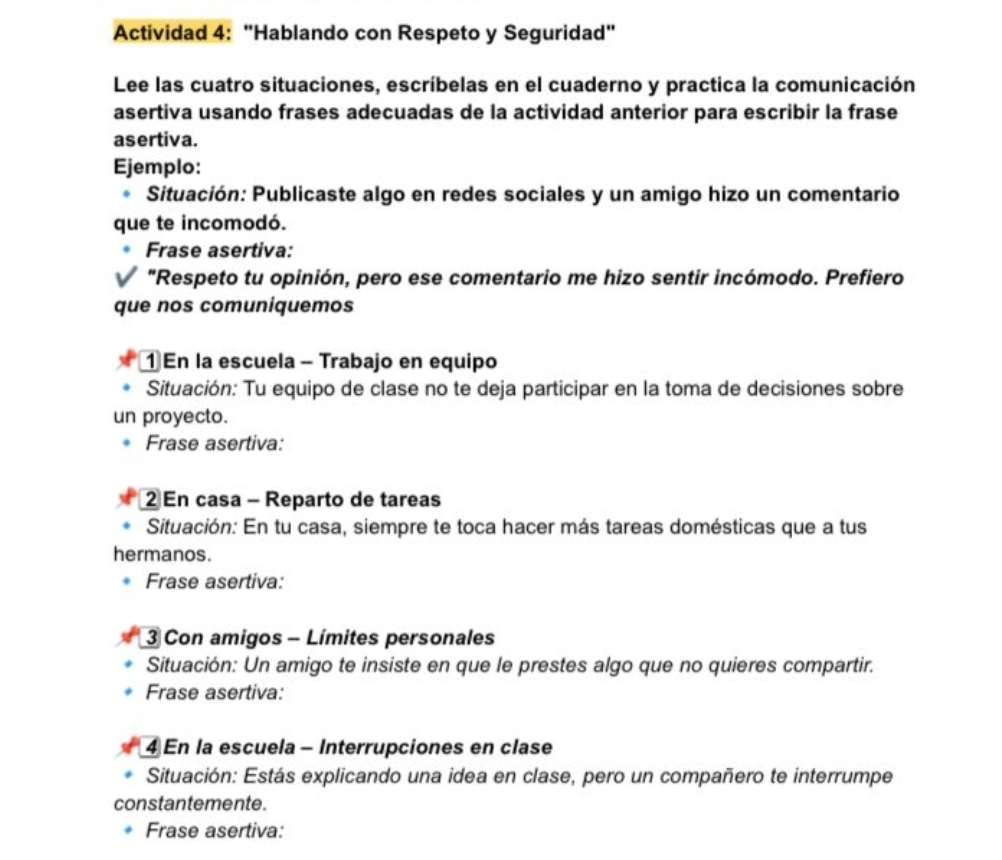 Actividad 4: "Hablando con Respeto y Seguridad" 
Lee las cuatro situaciones, escríbelas en el cuaderno y practica la comunicación 
asertiva usando frases adecuadas de la actividad anterior para escribir la frase 
asertiva. 
Ejemplo: 
Situación: Publicaste algo en redes sociales y un amigo hizo un comentario 
que te incomodó. 
Frase asertiva: 
"Respeto tu opinión, pero ese comentario me hizo sentir incómodo. Prefiero 
que nos comuniquemos 
1 En la escuela - Trabajo en equipo 
Situación: Tu equipo de clase no te deja participar en la toma de decisiones sobre 
un proyecto. 
Frase asertiva: 
2 En casa - Reparto de tareas 
Situación: En tu casa, siempre te toca hacer más tareas domésticas que a tus 
hermanos. 
Frase asertiva: 
3 Con amigos - Límites personales 
Situación: Un amigo te insiste en que le prestes algo que no quieres compartir. 
Frase asertiva: 
4 En la escuela - Interrupciones en clase 
Situación: Estás explicando una idea en clase, pero un compañero te interrumpe 
constantemente. 
Frase asertiva: