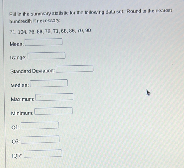 Fill in the summary statistic for the following data set. Round to the nearest 
hundredth if necessary.
71, 104, 76, 88, 78, 71, 68, 86, 70, 90
Mean: □
Range; □ 
Standard Deviation: □ 
Median: □ 
Maximum: □ 
Minimum: □ 
Q1: □ 
Q3: □ 
IQR: □