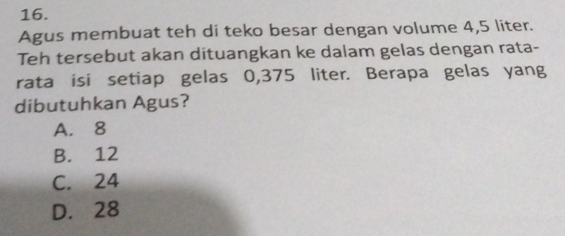 Agus membuat teh di teko besar dengan volume 4,5 liter.
Teh tersebut akan dituangkan ke dalam gelas dengan rata-
rata isi setiap gelas 0,375 liter. Berapa gelas yang
dibutuhkan Agus?
A. 8
B. 12
C. 24
D. 28