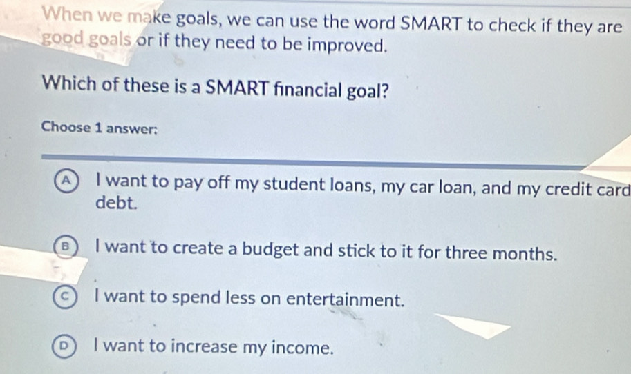 When we make goals, we can use the word SMART to check if they are
good goals or if they need to be improved.
Which of these is a SMART financial goal?
Choose 1 answer:
A I want to pay off my student loans, my car loan, and my credit card
debt.
ε) I want to create a budget and stick to it for three months.
c) I want to spend less on entertainment.
D) I want to increase my income.