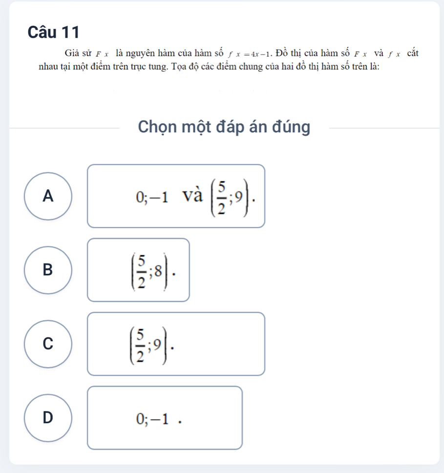 Giả sử F x là nguyên hàm của hàm số fx=4x-1. Đồ thị của hàm shat oFx và ƒ x cắt
nhau tại một điểm trên trục tung. Tọa độ các điểm chung của hai đồ thị hàm số trên là:
Chọn một đáp án đúng
A 0; -1 và ( 5/2 ;9).
B
( 5/2 ;8).
C
( 5/2 ;9).
D 0; -1.