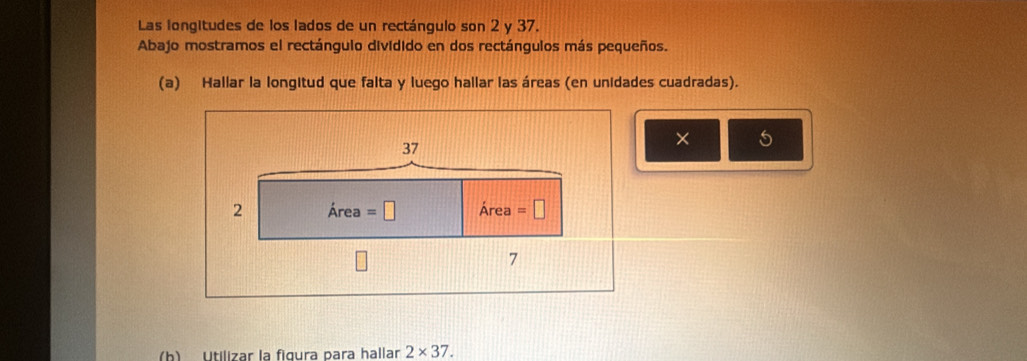 Las longitudes de los lados de un rectángulo son 2 y 37. 
Abajo mostramos el rectángulo dividido en dos rectángulos más pequeños. 
(a) Hallar la longitud que falta y luego hallar las áreas (en unidades cuadradas).
37
× 5
2 Area =□ Area =□
7
(b) Utilizar la figura para hallar 2* 37.