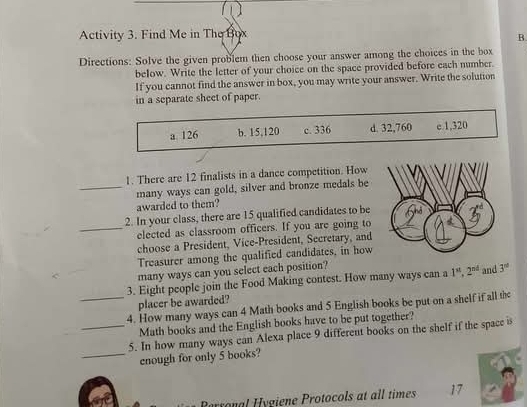 Activity 3. Find Me in The Box
B.
Directions: Solve the given problem then choose your answer among the choices in the box
below. Write the letter of your choice on the space provided before each number.
If you cannot find the answer in box, you may write your answer. Write the solution
in a separate sheet of paper.
a 126 b. 15,120 c. 336 d. 32,760 e. 1,320
1. There are 12 finalists in a dance competition. How
_many ways can gold, silver and bronze medals be
awarded to them?
2. In your class, there are 15 qualified candidates to be
_elected as classroom officers. If you are going to
choose a President, Vice-President, Secretary, and
Treasurer among the qualified candidates, in how
many ways can you select each position?
3. Eight people join the Food Making contest. How many ways can a 1^(st), 2^(nd) and 3^(nd)
placer be awarded?
_4. How many ways can 4 Math books and 5 English books be put on a shelf if all th
Math books and the English books have to be put together?
_5. In how many ways can Alexa place 9 different books on the shelf if the space is
_enough for only 5 books?
Berronal Hygiene Protocols at all times 17