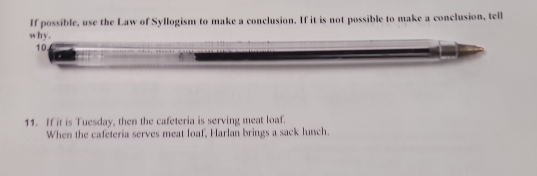 If possible, use the Law of Syllogism to make a conclusion. If it is not possible to make a conclusion, tell 
why. 
10. 
11. If it is Tuesday, then the cafeteria is serving meat loaf. 
When the cafeteria serves meat loaf, Harlan brings a sack lunch.