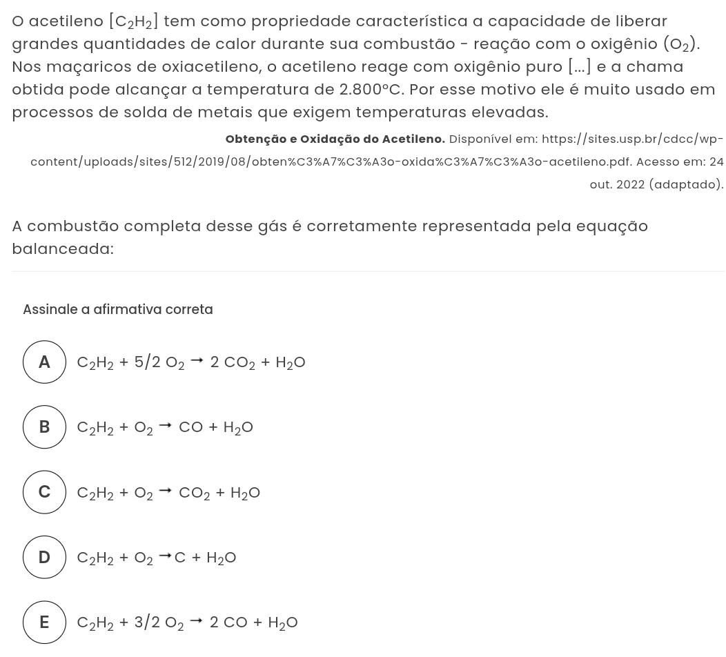 acetileno [C_2H_2] tem como propriedade característica a capacidade de liberar
grandes quantidades de calor durante sua combustão - reação com o oxigênio (O_2). 
Nos maçaricos de oxiacetileno, o acetileno reage com oxigênio puro [...] e a chama
obtida pode alcançar a temperatura de 2.800°C. Por esse motivo ele é muito usado em
processos de solda de metais que exigem temperaturas elevadas.
Obtenção e Oxidação do Acetileno. Disponível em: https://sites.usp.br/cdcc/wp-
content/uploads/sites/512/2019/08/obten%C3%A7% C3% A3o-oxida% C3% A7% C3% A3o-acetileno.pdf. Acesso em: 24
out. 2022 (adaptado).
A combustão completa desse gás é corretamente representada pela equação
balanceada:
Assinale a afirmativa correta
A C_2H_2+5/2O_2to 2CO_2+H_2O
B C_2H_2+O_2to CO+H_2O
C C_2H_2+O_2to CO_2+H_2O
D C_2H_2+O_2to C+H_2O
E C_2H_2+3/2O_2to 2CO+H_2O