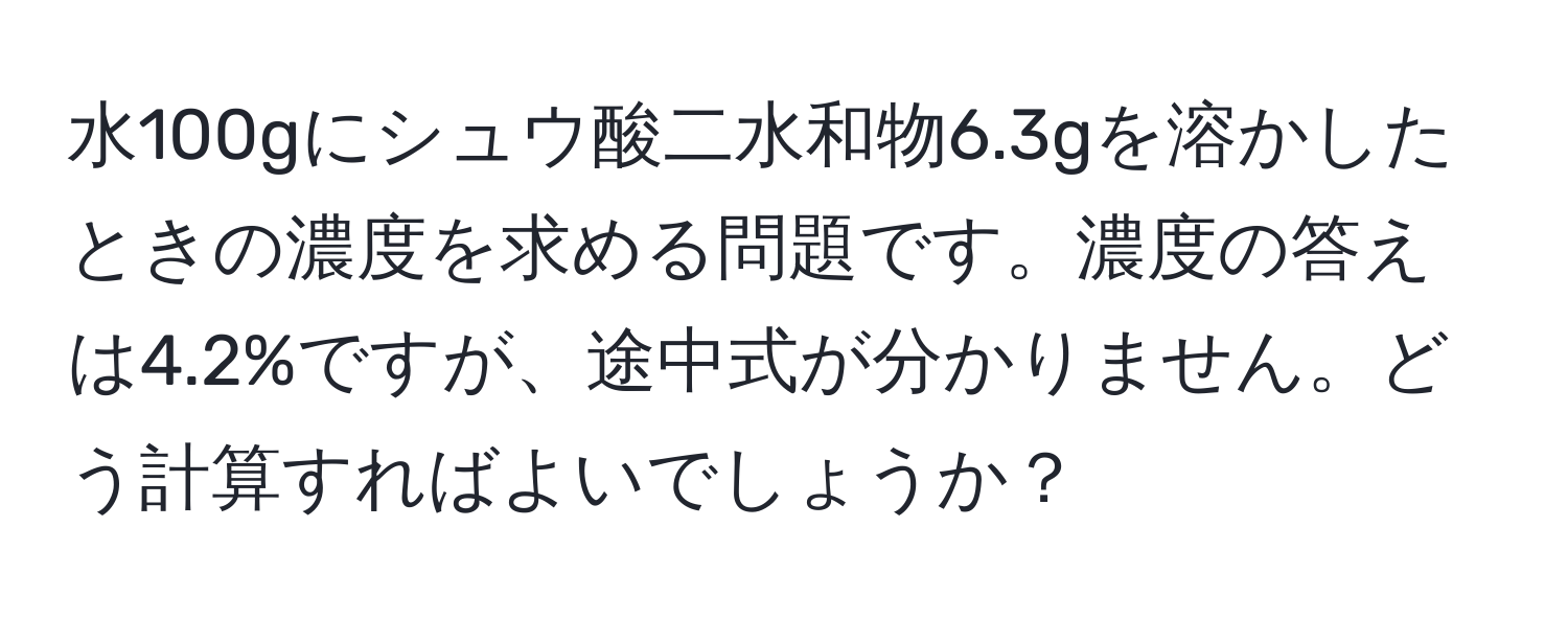 水100gにシュウ酸二水和物6.3gを溶かしたときの濃度を求める問題です。濃度の答えは4.2%ですが、途中式が分かりません。どう計算すればよいでしょうか？