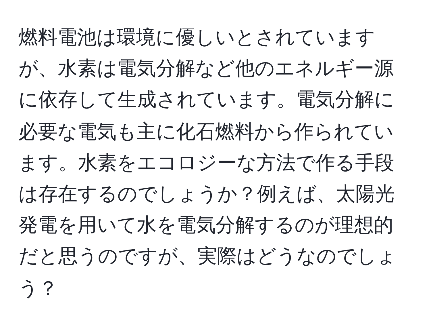 燃料電池は環境に優しいとされていますが、水素は電気分解など他のエネルギー源に依存して生成されています。電気分解に必要な電気も主に化石燃料から作られています。水素をエコロジーな方法で作る手段は存在するのでしょうか？例えば、太陽光発電を用いて水を電気分解するのが理想的だと思うのですが、実際はどうなのでしょう？