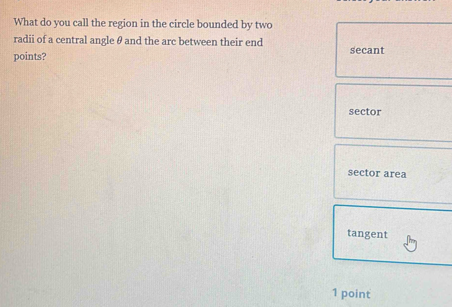 What do you call the region in the circle bounded by two
radii of a central angle θ and the arc between their end
points?
secant
sector
sector area
tangent
1 point