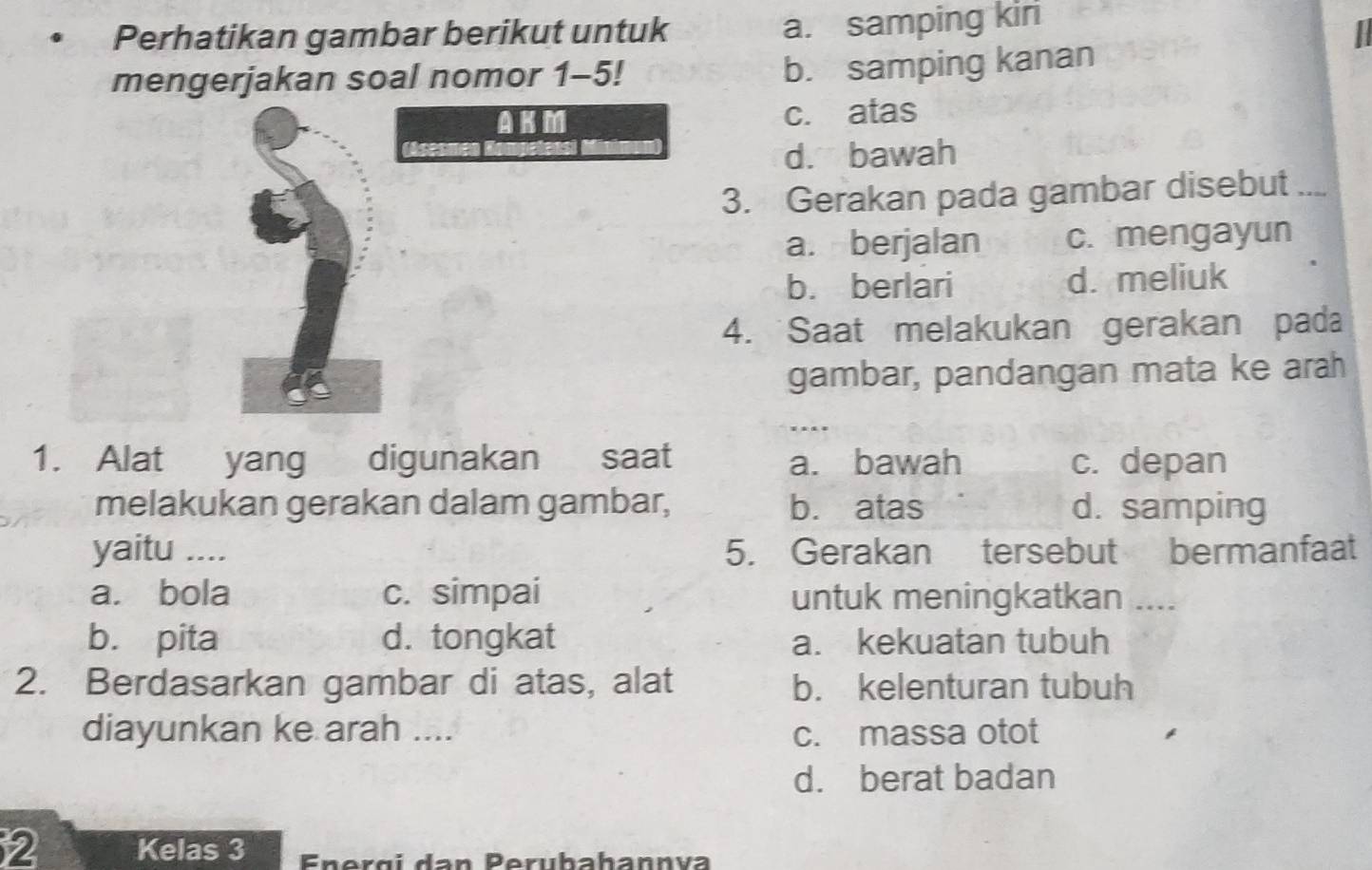 Perhatikan gambar berikut untuk
a. samping kiri
mengerjakan soal nomor 1-5!
b. samping kanan
c. atas
d. bawah
3. Gerakan pada gambar disebut
a. berjalan c. mengayun
b. berlari d. meliuk
4. Saat melakukan gerakan pada
gambar, pandangan mata ke arah
1. Alat yang digunakan saat a. bawah c. depan
melakukan gerakan dalam gambar, b. atas d. samping
yaitu .... 5. Gerakan tersebut bermanfaat
a. bola c. simpai untuk meningkatkan ....
b. pita d. tongkat a. kekuatan tubuh
2. Berdasarkan gambar di atas, alat b. kelenturan tubuh
diayunkan ke arah .... c. massa otot
d. berat badan
2 Kelas 3 Energí dan Perubahannva