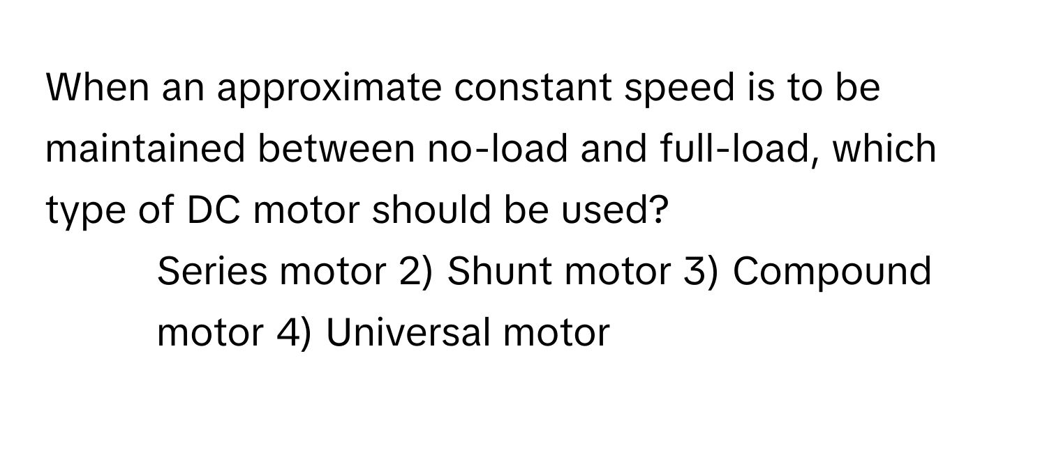 When an approximate constant speed is to be maintained between no-load and full-load, which type of DC motor should be used?

1) Series motor 2) Shunt motor 3) Compound motor 4) Universal motor