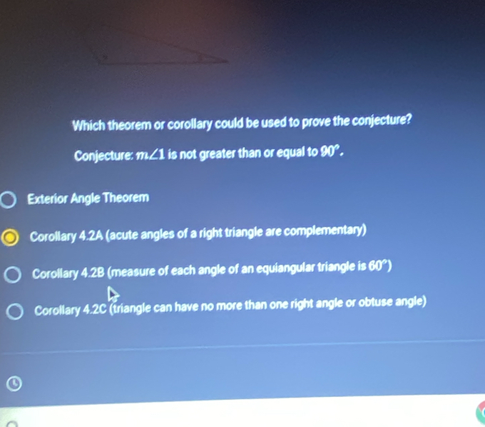 Which theorem or corollary could be used to prove the conjecture?
Conjecture: m∠ 1 is not greater than or equal to 90°. 
Exterior Angle Theorem
Corollary 4.2A (acute angles of a right triangle are complementary)
Corollary 4.2B (measure of each angle of an equiangular triangle is 60°)
Corollary 4.2C (triangle can have no more than one right angle or obtuse angle)