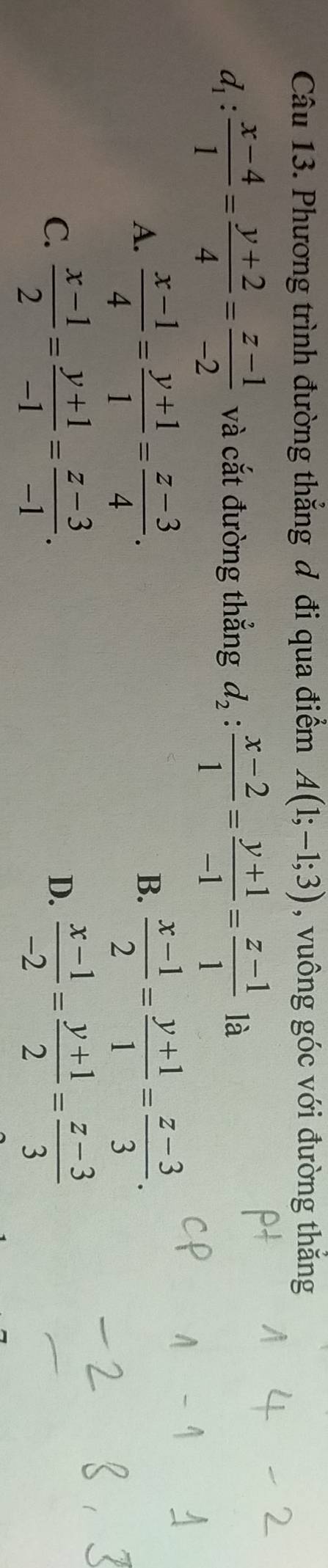 Phương trình đường thắng đ đi qua điểm A(1;-1;3) , vuông góc với đường thăng
d_1: (x-4)/1 = (y+2)/4 = (z-1)/-2  và cắt đường thẳng d_2: (x-2)/1 = (y+1)/-1 = (z-1)/1 la
A.  (x-1)/4 = (y+1)/1 = (z-3)/4 .  (x-1)/2 = (y+1)/1 = (z-3)/3 . 
B.
C.  (x-1)/2 = (y+1)/-1 = (z-3)/-1 .  (x-1)/-2 = (y+1)/2 = (z-3)/3 
D.