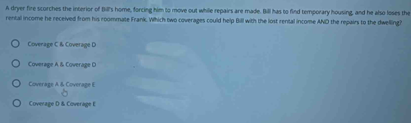 A dryer fire scorches the interior of Bill's home, forcing him to move out while repairs are made. Bill has to find temporary housing, and he also loses the
rental income he received from his roommate Frank. Which two coverages could help Bill with the lost rental income AND the repairs to the dwelling?
Coverage C & Coverage D
Coverage A & Coverage D
Coverage A & Coverage E
Coverage D & Coverage E