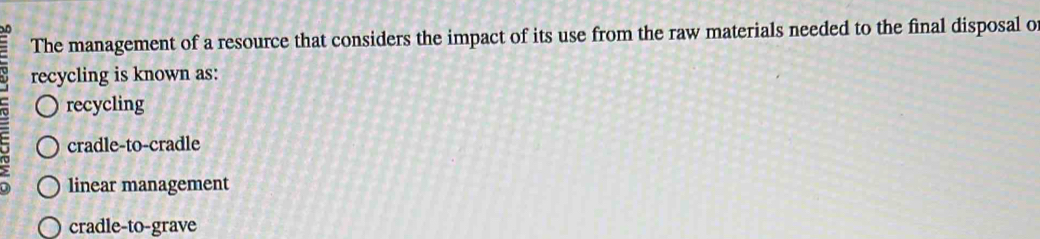 The management of a resource that considers the impact of its use from the raw materials needed to the final disposal o
recycling is known as:
recycling
cradle-to-cradle
linear management
cradle-to-grave