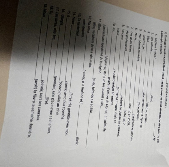 (remplir) le formulaire.
2) Coniuga i verbi tra parentesi con il passé composé e fai attenzione all'accardo del
particípio passato _/30
_
1. La glace ? nous !
_
2. Les enfants (finir)
(aller) au cirque.
3. Elles _(donner) la bonne réponse.
4. La lettre, je l'_ (recevoir) hier.
5. Mon père et ma mère_ (partir) en vacances.
6. Marie_ (naître) en 2008.
7. Les œufs, tu les _(acheter) ?
8. Ma professeure _(entrer) en classe en courant.
9. Vincent_ (arriver) à l'heure, mais sa
sœœur ( vouloir) arriver en retard.
10. ils_ (visiter) l’atelier de Monet, Ensuite, ils
(déjeuner) dans un restaurant et ils
(choisir) une spécialité de la région.
11. Elles_ (aller) faire du ski et Elle
(être) satisfaite de ses résultats.
12. Ma sœur_ (rester) à la maison et j''_
mes devairs.
(finir)
13. Ta tante(zia)_ (être) très gentille avec moi.
14. Nous_ (sortir) avec nos copains.
15. i_ (pouvoir) aller au ciné.
16. Giorgía_ (prendre) une glace avec sa maman.
17. Les lvres, elle les_ (lire).
18.Tu
19. Nous
_(devoir) faire les courses.
(avoir) la fièvre la semaine dernière.