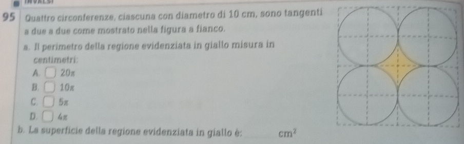 Quattro circonferenze, ciascuna con diametro di 10 cm, sono tangenti
a due a due come mostrato nella figura a fianco.
a. Il perimetro della regione evidenziata in giallo misura in
centimetri:
A. 20π
B. 10π
C. □ 5π
D. □ 
b. La superficie della regione evidenziata in giallo è: _ cm^2