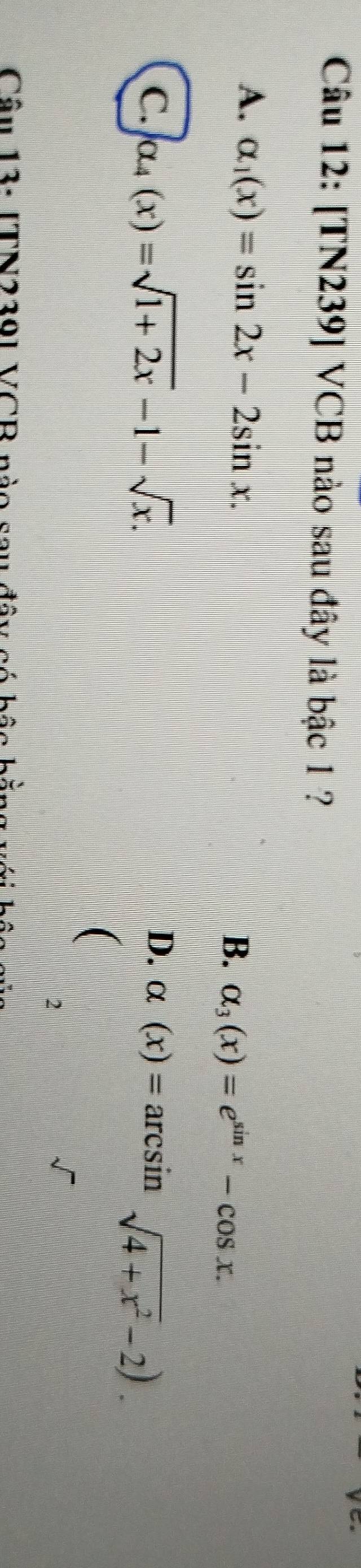 [TN239] VCB nào sau đây là bậc 1 ?
A. alpha _1(x)=sin 2x-2sin x. B. alpha _3(x)=e^(sin x)-cos x.
D.
C. alpha _4(x)=sqrt(1+2x)-1-sqrt(x). alpha (x)=arcsin sqrt(4+x^2)-2). 
(
2
Câu 13: [TN2391 VCB nài