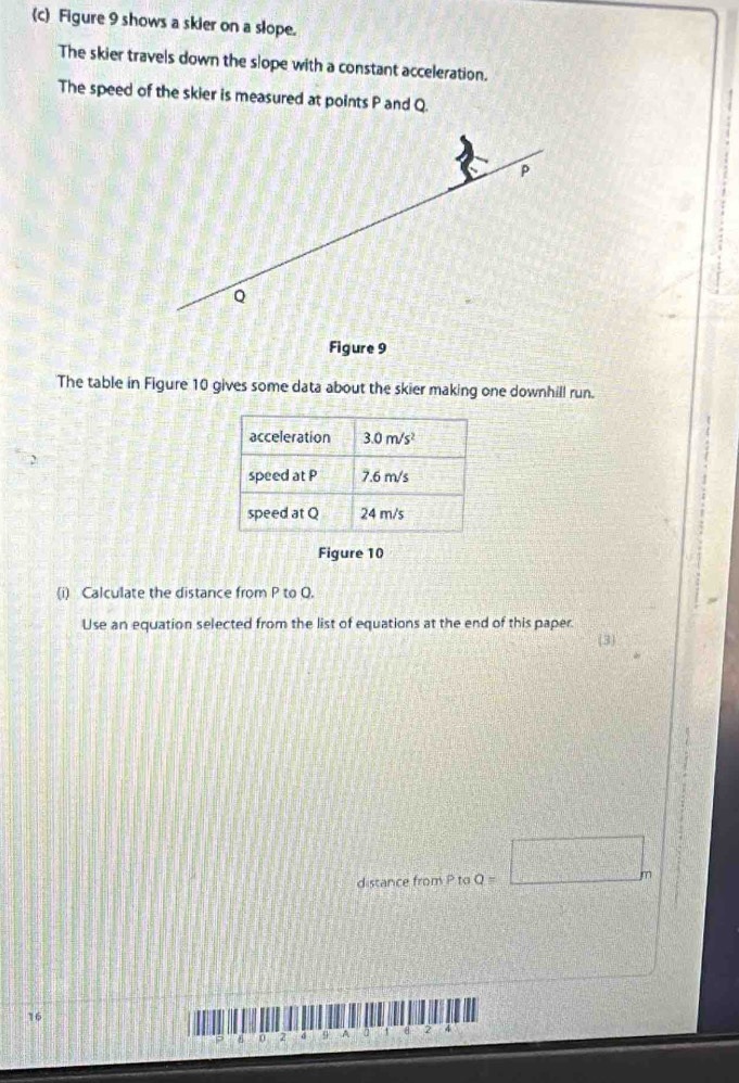 Figure 9 shows a skier on a slope.
The skier travels down the slope with a constant acceleration.
The speed of the skier is measured at points P and Q.
The table in Figure 10 gives some data about the skier making one downhill run.
Figure 10
(i) Calculate the distance from P to Q.
Use an equation selected from the list of equations at the end of this paper.
distance from P to Q=□ m
16
4 2 d 9 A 2